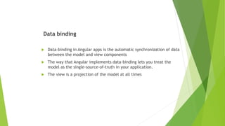 Data binding
 Data-binding in Angular apps is the automatic synchronization of data
between the model and view components
 The way that Angular implements data-binding lets you treat the
model as the single-source-of-truth in your application.
 The view is a projection of the model at all times
 