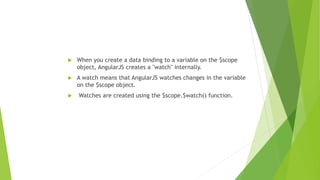  When you create a data binding to a variable on the $scope
object, AngularJS creates a "watch" internally.
 A watch means that AngularJS watches changes in the variable
on the $scope object.
 Watches are created using the $scope.$watch() function.
 