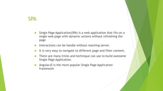 SPA
 Single Page Application(SPA) is a web application that fits on a
single web page with dynamic actions without refreshing the
page
 Interactions can be handle without reaching server.
 It is very easy to navigate to different page and filter content.
 There are many tricks and technique can use to build awesome
Single Page Application.
 AngularJS is the more popular Single Page Application
framework
 