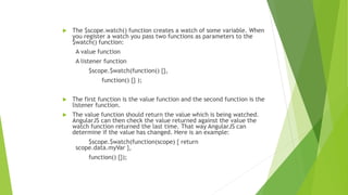  The $scope.watch() function creates a watch of some variable. When
you register a watch you pass two functions as parameters to the
$watch() function:
A value function
A listener function
$scope.$watch(function() {},
function() {} );
 The first function is the value function and the second function is the
listener function.
 The value function should return the value which is being watched.
AngularJS can then check the value returned against the value the
watch function returned the last time. That way AngularJS can
determine if the value has changed. Here is an example:
$scope.$watch(function(scope) { return
scope.data.myVar },
function() {});
 