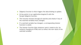 $digest() function is what triggers the data binding to update.
 At key points in our application AngularJS calls the
$scope.$digest() function.
 This function iterates through all watches and checks if any of
the watched variables have changed.
 If a watched variable has changed, a corresponding listener
function is called.
 The listener function does whatever work it needs to do, for
instance changing an HTML text to reflect the new value of the
watched variable.
 