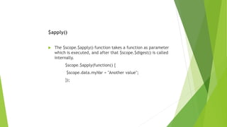 $apply()
 The $scope.$apply() function takes a function as parameter
which is executed, and after that $scope.$digest() is called
internally.
$scope.$apply(function() {
$scope.data.myVar = "Another value";
});
 