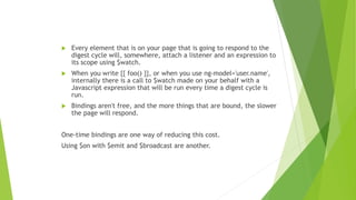  Every element that is on your page that is going to respond to the
digest cycle will, somewhere, attach a listener and an expression to
its scope using $watch.
 When you write {{ foo() }}, or when you use ng-model='user.name',
internally there is a call to $watch made on your behalf with a
Javascript expression that will be run every time a digest cycle is
run.
 Bindings aren't free, and the more things that are bound, the slower
the page will respond.
One-time bindings are one way of reducing this cost.
Using $on with $emit and $broadcast are another.
 