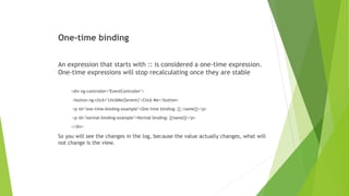 One-time binding
An expression that starts with :: is considered a one-time expression.
One-time expressions will stop recalculating once they are stable
<div ng-controller="EventController">
<button ng-click="clickMe($event)">Click Me</button>
<p id="one-time-binding-example">One time binding: {{::name}}</p>
<p id="normal-binding-example">Normal binding: {{name}}</p>
</div>
So you will see the changes in the log, because the value actually changes, what will
not change is the view.
 