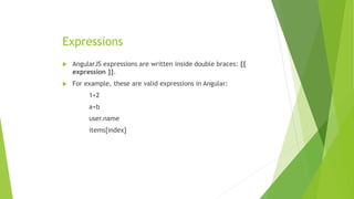 Expressions
 AngularJS expressions are written inside double braces: {{
expression }}.
 For example, these are valid expressions in Angular:
1+2
a+b
user.name
items[index]
 