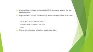  AngularJS expressions binds data to HTML the same way as the ng-
bind directive.
 AngularJS will "output" data exactly where the expression is written.
<div ng-app="" ng-init="quantity=1;cost=5">
<p>Total in dollar: {{ quantity * cost }}</p>
</div>
 The ng-init directive initializes application data.
 