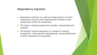 Dependency Injection
 Dependency Injection is a software design pattern in which
components are given their dependencies instead of hard
coding them within the component.
 This helps in making components reusable, maintainable and
testable.
 The Angular injector subsystem is in charge of creating
components, resolving their dependencies, and providing them
to other components as requested.
 