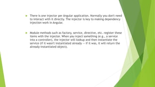  There is one injector per Angular application. Normally you don't need
to interact with it directly. The injector is key to making dependency
injection work in Angular.
 Module methods such as factory, service, directive, etc. register these
items with the injector. When you inject something (e.g., a service
into a controller), the injector will lookup and then instantiate the
service (if it wasn't instantiated already -- if it was, it will return the
already-instantiated object).
 