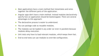  Most applications have a main method that instantiates and wires
together the different parts of the application.
 Angular apps don't have a main method. Instead modules declaratively
specify how an application should be bootstrapped. There are several
advantages to this approach:
 The declarative process is easier to understand.
 You can package code as reusable modules.
 The modules can be loaded in any order (or even in parallel) because
modules delay execution.
 Unit tests only have to load relevant modules, which keeps them fast.
 End-to-end tests can use modules to override configuration.
 