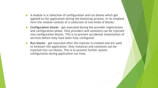  A module is a collection of configuration and run blocks which get
applied to the application during the bootstrap process. In its simplest
form the module consists of a collection of two kinds of blocks:
 Configuration blocks - get executed during the provider registrations
and configuration phase. Only providers and constants can be injected
into configuration blocks. This is to prevent accidental instantiation of
services before they have been fully configured.
 Run blocks - get executed after the injector is created and are used
to kickstart the application. Only instances and constants can be
injected into run blocks. This is to prevent further system
configuration during application run time.
 