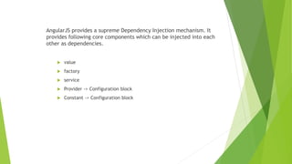 AngularJS provides a supreme Dependency Injection mechanism. It
provides following core components which can be injected into each
other as dependencies.
 value
 factory
 service
 Provider -> Configuration block
 Constant -> Configuration block
 