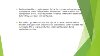  Configuration blocks - get executed during the provider registrations and
configuration phase. Only providers and constants can be injected into
configuration blocks. This is to prevent accidental instantiation of services
before they have been fully configured.
 Run blocks - get executed after the injector is created and are used to
kickstart the application. Only instances and constants can be injected into
run blocks. This is to prevent further system configuration during
application run time.
 