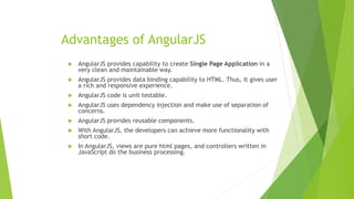 Advantages of AngularJS
 AngularJS provides capability to create Single Page Application in a
very clean and maintainable way.
 AngularJS provides data binding capability to HTML. Thus, it gives user
a rich and responsive experience.
 AngularJS code is unit testable.
 AngularJS uses dependency injection and make use of separation of
concerns.
 AngularJS provides reusable components.
 With AngularJS, the developers can achieve more functionality with
short code.
 In AngularJS, views are pure html pages, and controllers written in
JavaScript do the business processing.
 