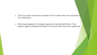  There are some convenience methods on the module which are equivalent to
the config block.
 When bootstrapping, first Angular applies all constant definitions. Then
Angular applies configuration blocks in the same order they were registered.
 