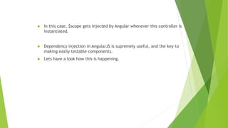  In this case, $scope gets injected by Angular whenever this controller is
instantiated.
 Dependency injection in AngularJS is supremely useful, and the key to
making easily testable components.
 Lets have a look how this is happening.
 