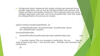  Configuration blocks (registered with module.config()) get executed during
provider registration, and can only be injected providers and constants (see
module.provider() and module.constant()). This is typically where you would
configure application-wide stuff, such as the $routeProvider. Stuff that needs to
be configured before the services are created.
angular.module('crazydeveloperModule', [])
.config(['$httpProvider','$locationProvider','$routeProvider','$provi
der','cookieProvider','constant',
function($httpProvider,
$locationProvider,$routeProvider,$provider,cookieProvider,const ant)
{
// provider-injector This is an example of config block. You can have as
many of these as you want.// You can only inject Providers (not instances) into
config blocks.
}])
 