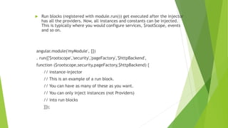  Run blocks (registered with module.run()) get executed after the injector
has all the providers. Now, all instances and constants can be injected.
This is typically where you would configure services, $rootScope, events
and so on.
angular.module('myModule', [])
. run(['$rootscope','security','pageFactory','$httpBackend',
function ($rootscope,security,pageFactory,$httpBackend) {
// instance-injector
// This is an example of a run block.
// You can have as many of these as you want.
// You can only inject instances (not Providers)
// into run blocks
}]);
 