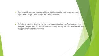  The $provide service is responsible for telling Angular how to create new
injectable things; these things are called services.
 Defining a provider is done via the provider method on the $provide service,
and you can get hold of the $provide service by asking for it to be injected into
an application's config function
 