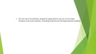  On the top of everything, AngularJS applications can run on all major
browsers and smart phones, including Android and iOS based phones/tablets.
 