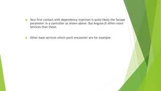  Your first contact with dependency injection is quite likely the $scope
parameter in a controller as shown above. But AngularJS offers more
services than these.
 Other base services which you'll encounter are for example:
 