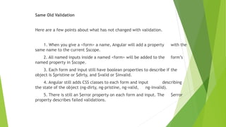 Same Old Validation
Here are a few points about what has not changed with validation.
1. When you give a <form> a name, Angular will add a property with the
same name to the current $scope.
2. All named inputs inside a named <form> will be added to the form’s
named property in $scope.
3. Each form and input still have boolean properties to describe if the
object is $pristine or $dirty, and $valid or $invalid.
4. Angular still adds CSS classes to each form and input describing
the state of the object (ng-dirty, ng-pristine, ng-valid, ng-invalid).
5. There is still an $error property on each form and input. The $error
property describes failed validations.
 