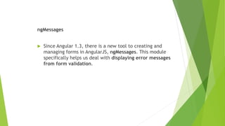 ngMessages
 Since Angular 1.3, there is a new tool to creating and
managing forms in AngularJS, ngMessages. This module
specifically helps us deal with displaying error messages
from form validation.
 