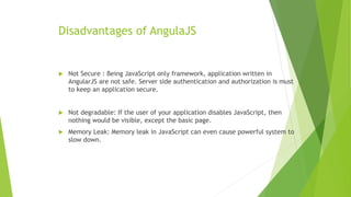 Disadvantages of AngulaJS
 Not Secure : Being JavaScript only framework, application written in
AngularJS are not safe. Server side authentication and authorization is must
to keep an application secure.
 Not degradable: If the user of your application disables JavaScript, then
nothing would be visible, except the basic page.
 Memory Leak: Memory leak in JavaScript can even cause powerful system to
slow down.
 