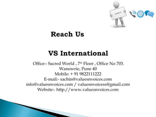 Reach Us
VS International
Office:- Sacred World , 7th
Floor , Office No 703.
Wanowrie, Pune 40
Mobile: + 91 9822111222
E-mail:- sachin@valuesnvoices.com
info@valuesnvoices.com / valuesnvoicess@gmail.com
Website:- http://www.valuesnvoices.com
 