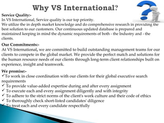 Service Quality:-
In VS International, Service quality is our top priority. 
We utilize the in depth market knowledge and do comprehensive research in providing the
best solution to our customers. Our continuous updated database is prepared and
maintained keeping in mind the dynamic requirements of both - the Industry and - the
clients.
  
Our Commitments:-
At VS International, we are committed to build outstanding management teams for our
clients to compete in the global market. We provide the perfect match and solutions for
the human resource needs of our clients through long-term client relationships built on
experience, insight and teamwork.
We promise:-
To work in close coordination with our clients for their global executive search
requirements
 To provide value-added expertise during and after every assignment
 To execute each and every assignment diligently and with integrity
 To adhere to the strict norms of the client's work culture and their code of ethics
 To thoroughly check short-listed candidates' diligence
 To treat each and every candidate respectfully
 