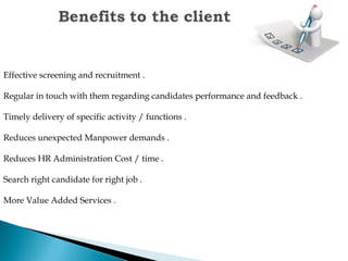 Effective screening and recruitment .
Regular in touch with them regarding candidates performance and feedback .
Timely delivery of specific activity / functions .
Reduces unexpected Manpower demands .
Reduces HR Administration Cost / time .
Search right candidate for right job .
More Value Added Services .
 