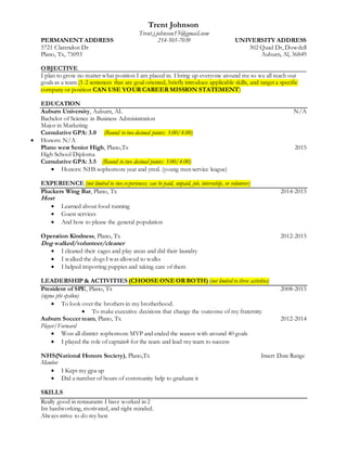 Trent Johnson
Trent.j.johnson15@gmail.com
PERMANENT ADDRESS 214-505-7039 UNIVERSITY ADDRESS
5721 Clarendon Dr 302 Quad Dr, Dowdell
Plano, Tx, 75093 Auburn, Al, 36849
OBJECTIVE
I plan to grow no matter what position I am placed in. I bring up everyone around me so we all reach our
goals as a team.(1-2 sentences that are goal oriented, briefly introduce applicable skills, and target a specific
company or position CAN USE YOUR CAREER MISSION STATEMENT)
EDUCATION
Auburn University, Auburn, AL N/A
Bachelor of Science in Business Administration
Major in Marketing
Cumulative GPA: 3.0 (Round to two decimal points: 3.00/4.00)
 Honors: N/A
Plano west Senior High, Plano,Tx 2015
High School Diploma
Cumulative GPA: 3.5 (Round to two decimal points: 3.00/4.00)
 Honors: NHS sophomore year and ymsl. (young men service league)
EXPERIENCE (not limited to two experiences; can be paid, unpaid, job, internship, or volunteer)
Pluckers Wing Bar, Plano, Tx 2014-2015
Host
 Learned about food running
 Guest services
 And how to please the general population
Operation Kindness, Plano, Tx 2012-2015
Dog walked/volunteer/cleaner
 I cleaned their cages and play areas and did their laundry
 I walked the dogs I was allowed to walks
 I helped importing puppies and taking care of them
LEADERSHIP & ACTIVITIES (CHOOSE ONE OR BOTH) (not limited to three activities)
President of SPE, Plano, Tx 2008-2015
(sigma phi epsilon)
 To look over the brothers in my brotherhood.
 To make executive decisions that change the outcome of my fraternity
Auburn Soccer team, Plano, Tx 2012-2014
Player/Forward
 Won all district sophomore MVP and ended the season with around 40 goals
 I played the role of captain4 for the team and lead my team to success
NHS(National Honors Society), Plano,Tx Insert Date Range
Member
 I Kept my gpa up
 Did a number of hours of community help to graduate it
SKILLS
Really good in restaurants I have worked in 2
Im hardworking, motivated, and right minded.
Always strive to do my best
 