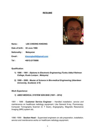 1
RESUME
Name : LEE CHEONG KHEONG
Date of birth : 02 June 1966
Nationality : Malaysian
Email : kheonglee04@gmail.com
Tel : +6012-2170008
Qualification:
1) 1988 – 1991 : Diploma in Electronic Engineering (Tunku Adbul Rahman
College, Kuala Lumpur , Malaysia)
2) 1999 – 2000 : Master of Science in Bio-medical Engineering (Aberdeen
University, Scotland, U K)
Work Experience:
1) ABEX MEDICAL SYSTEM SDN BHD (1991 – 2014)
1991 – 1996 : Customer Service Engineer – Handled installation, service and
maintenance on healthcare radiology equipment. Like General X-ray, Fluoroscopy,
Computer Tomography Scanner (C T Scan), Angiography, Magnetic Resonance
Imaging (MRI) system etc.
1996 -1999 : Section Head – Supervised engineers on site preparation, installation,
service and maintenance works on healthcare radiology equipment.
 