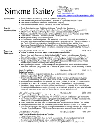 Simone Baitey
12 Milton Place
Morristown, New Jersey 07960
Phone 973-223-7633
Email sbaitey@njcu.edu
https://sites.google.com/site/sbaiteyportfolio/
Certifications  Teacher of Preschool through Grade 3, Certificate of Eligibility
 Teacher of Kindergarten through Grade 6, Certificate of Eligibility/Provisional License
 Teacher of Students with Disabilities, Certificate of Eligibility
 Teacher of English as a Second Language, Certificate of Eligibility
Special
Qualifications
 Think Central’s Journeys, GoMath and Science Fusion On-line Curriculum
 Preschool Implementation of The Creative Curriculum Training, Teaching Strategies (2006)
 Infant/Toddler Montessori Training, Association Montessori Internationale (1996)
 National Association for the Education of Young Children, Member and Validator (since 1994)
 The Creative Curriculum, Certified Supervisor/Trainer (since 1994)
 Key Experiences/ High Scope Training (1991)
 Coursework in Child Development, Child Advocacy, Multicultural Education, Foundations of
Education, Educational Psychology, Mathematics for Elementary School Teachers, Sociology of
the Family, Education and Sociology, Social Problems, Multiculturalism and the Urban
Experience, Research Methods, Statistical Analysis, Classroom Management, Curriculum and
Methods, Learning and Motivation, Educational Assessment, Reading & the School Curriculum
Teaching
Experience
Jersey City Global Charter School Jersey City, NJ
4
th
Grade Teacher & 3/4 Grade Basic Skills Teacher/Interventionist
2015 - 2016
 Taught ELA, Math, Science and Social Studies to 22 4
th
graders using Journeys, GoMath,
Science Fusion; demonstrated highest gains in MAPS scores in the school from Fall to Winter
 Implemented Readers & Writers Workshop, Morningside Math, Google Classroom & Padlet
 Taught foundational ELA and Math skills using SIOP strategies and blended learning in large
and small group instruction and guided reading lessons
 Recognized by my Mentor Teacher for flexibility and innovation in design and development of
new Basic Skills/Title I program for five 3
rd
and two 4
th
grade classes, 27 low performing students
Morris School District Morristown, NJ 2009 - 2015
Substitute Teacher
 Provided instruction in special, resource, ELL, special education and general education
classrooms, preschool through high school
 Implemented Everyday Math, Morningside Math, Words Their Way, small group instruction,
centers, guided reading, literature circles, social studies, science, music and art curricula
 Preferred Substitute for Resource Teacher, 2-4 Grade Teachers, CABAS K - 4
th
Grade classes
 Long-term K-2 CABAS, K-2 Physical Education, and 12
th
grade Special Ed assignments
 Developed lesson plans and activities, differentiated instruction, executed IEPs, recorded data,
implemented CABAS assessment and instructional strategies in all subjects, completed all tasks
assigned, organized school-wide field day and grade picnics, graded students
Little Lights Learning Academy Morristown, NJ 2006 - 2008
Head Teacher/Executive Director/KinderPrep Teacher
 Taught KinderPrep (Pre-K) class using The Creative Curriculum and Gospel Light frameworks
 Re-wrote curriculum to demonstrate highly positive student outcomes in school-readiness skills,
literacy skills, homework management, and Christian growth
 Hired, and trained teachers in all Toddlers, Preschool, KinderPrep and Extended Day classes
 Reorganized administration and staff development to align with NAEYC and ACSI criteria
 Improved programming and marketing strategies; increased enrollment by 300% and introduced
Toddler, Extended Day and YES Summer Camp programs; reduced funding deficit by 45%
United Children’s Preschool New Brunswick, NJ 1999 - 2001
Head Teacher/Director/Kindergarten Teacher
 Taught Kindergarten class
 Wrote and reviewed lesson plans and child assessments. Created study calendar and
Developmental Skills Checklists based on State and District requirements
 Oversaw Abbott district public-funded preschool serving 100 children in two 3-year-old
 