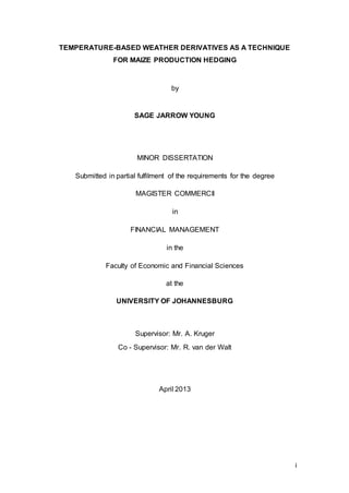 i
TEMPERATURE-BASED WEATHER DERIVATIVES AS A TECHNIQUE
FOR MAIZE PRODUCTION HEDGING
by
SAGE JARROW YOUNG
MINOR DISSERTATION
Submitted in partial fulfilment of the requirements for the degree
MAGISTER COMMERCII
in
FINANCIAL MANAGEMENT
in the
Faculty of Economic and Financial Sciences
at the
UNIVERSITY OF JOHANNESBURG
Supervisor: Mr. A. Kruger
Co - Supervisor: Mr. R. van der Walt
April 2013
 