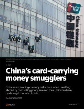 SPECIAL REPORT  1
BY JAMES POMFRET
China’s card-carrying
money smugglers
Chinese are evading currency restrictions when travelling
abroad by conducting phony sales on their UnionPay bank
cards to get mounds of cash.
CHINA
GLOBAL BRAND: China UnionPay has become one of the largest bank card brands in the world with more cards in circulation than any other.
REUTERS/STRINGER
SPECIAL REPORT  1
 