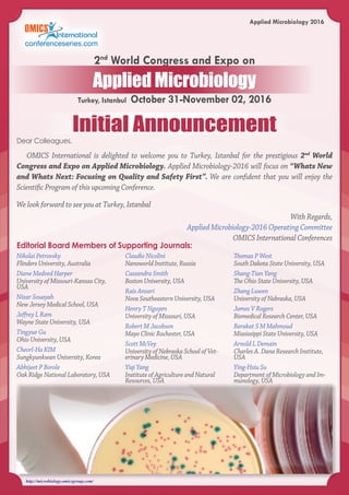 http://microbiology.omicsgroup.com/
Applied Microbiology 2016
Dear Colleagues,
OMICS International is delighted to welcome you to Turkey, Istanbal for the prestigious 2nd
World
Congress and Expo on Applied Microbiology. Applied Microbiology-2016 will focus on “Whats New
and Whats Next: Focusing on Quality and Safety First”. We are confident that you will enjoy the
Scientific Program of this upcoming Conference.
We look forward to see you at Turkey, Istanbal
With Regards,
Applied Microbiology-2016 Operating Committee
OMICS International Conferences
Editorial Board Members of Supporting Journals:
Nikolai Petrovsky
Flinders University, Australia
Diane Medved Harper
University of Missouri-Kansas City,
USA
Nizar Souayah
New Jersey Medical School, USA
Jeffrey L Ram
Wayne State University, USA
Tingyue Gu
Ohio University, USA
Cheorl-Ho KIM
Sungkyunkwan University, Korea
Abhijeet P Borole
Oak Ridge National Laboratory, USA
Claudio Nicolini
Nanoworld Institute, Russia
Cassandra Smith
Boston University, USA
Rais Ansari
Nova Southeastern University, USA
Henry T Nguyen
University of Missouri, USA
Robert M Jacobson
Mayo Clinic Rochester, USA
Scott McVey
University of Nebraska School of Vet-
erinary Medicine, USA
Yiqi Yang
Institute of Agriculture and Natural
Resources, USA
Thomas P West
South Dakota State University, USA
Shang-Tian Yang
The Ohio State University, USA
Zhang Luwen
University of Nebraska, USA
James V Rogers
Biomedical Research Center, USA
Barakat S M Mahmoud
Mississippi State University, USA
Arnold L Demain
Charles A. Dana Research Institute,
USA
Ying-Hsiu Su
Department of Microbiology and Im-
munology, USA
Initial Announcement
Turkey, Istanbul October 31-November 02, 2016
2nd
World Congress and Expo on
Applied Microbiology
 