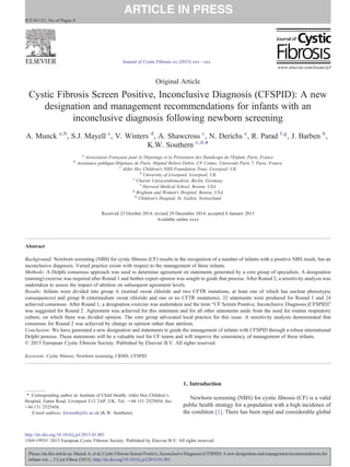 Original Article
Cystic Fibrosis Screen Positive, Inconclusive Diagnosis (CFSPID): A new
designation and management recommendations for infants with an
inconclusive diagnosis following newborn screening
A. Munck a,b
, S.J. Mayell c
, V. Winters d
, A. Shawcross c
, N. Derichs e
, R. Parad f,g
, J. Barben h
,
K.W. Southern c,d,⁎
a
Association Française pour le Dépistage et la Prévention des Handicaps de l'Enfant, Paris, France
b
Assistance publique-Hôpitaux de Paris, Hôpital Robert Debré, CF Center, Université Paris 7, Paris, France
c
Alder Hey Children's NHS Foundation Trust, Liverpool, UK
d
University of Liverpool, Liverpool, UK
e
Charité Universitätsmedizin, Berlin, Germany
f
Harvard Medical School, Boston, USA
g
Brigham and Women's Hospital, Boston, USA
h
Children's Hospital, St. Gallen, Switzerland
Received 23 October 2014; revised 29 December 2014; accepted 8 January 2015
Available online xxxx
Abstract
Background: Newborn screening (NBS) for cystic ﬁbrosis (CF) results in the recognition of a number of infants with a positive NBS result, but an
inconclusive diagnosis. Varied practice exists with respect to the management of these infants.
Methods: A Delphi consensus approach was used to determine agreement on statements generated by a core group of specialists. A designation
(naming) exercise was required after Round 1 and further expert opinion was sought to guide that process. After Round 2, a sensitivity analysis was
undertaken to assess the impact of attrition on subsequent agreement levels.
Results: Infants were divided into group A (normal sweat chloride and two CFTR mutations, at least one of which has unclear phenotypic
consequences) and group B (intermediate sweat chloride and one or no CFTR mutations). 32 statements were produced for Round 1 and 24
achieved consensus. After Round 1, a designation exercise was undertaken and the term “CF Screen Positive, Inconclusive Diagnosis (CFSPID)”
was suggested for Round 2. Agreement was achieved for this statement and for all other statements aside from the need for routine respiratory
culture, on which there was divided opinion. The core group advocated local practice for this issue. A sensitivity analysis demonstrated that
consensus for Round 2 was achieved by change in opinion rather than attrition.
Conclusion: We have generated a new designation and statements to guide the management of infants with CFSPID through a robust international
Delphi process. These statements will be a valuable tool for CF teams and will improve the consistency of management of these infants.
© 2015 European Cystic Fibrosis Society. Published by Elsevier B.V. All rights reserved.
Keywords: Cystic ﬁbrosis; Newborn screening; CRMS; CFSPID
1. Introduction
Newborn screening (NBS) for cystic fibrosis (CF) is a valid
public health strategy for a population with a high incidence of
the condition [1]. There has been rapid and considerable global
⁎ Corresponding author at: Institute of Child Health, Alder Hey Children's
Hospital, Eaton Road, Liverpool L12 2AP, UK. Tel.: +44 151 2525054; fax:
+44 151 2525456.
E-mail address: kwsouth@liv.ac.uk (K.W. Southern).
www.elsevier.com/locate/jcf
http://dx.doi.org/10.1016/j.jcf.2015.01.001
1569-1993© 2015 European Cystic Fibrosis Society. Published by Elsevier B.V. All rights reserved.
Please cite this article as: Munck A, et al, Cystic Fibrosis Screen Positive, Inconclusive Diagnosis (CFSPID): A new designation and management recommendations for
infants wit..., J Cyst Fibros (2015), http://dx.doi.org/10.1016/j.jcf.2015.01.001
Journal of Cystic Fibrosis xx (2015) xxx–xxx
JCF-01151; No of Pages 8
 