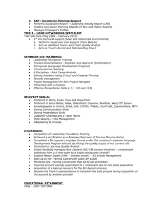 C. SAP - Succession Planning Support
• Performs Succession Report - Leadership Activity Report (LAR)
• Creates Succession Planning Reports (9-Box and Master Report)
• Manages Employee’s Profiles
TIER 2 – HOME NETWORKING SPECIALIST
TeleTech Corp (May 2006 – February 2010)
• 2nd
line technical support (basic and networked environments)
a. Performs Supervisor Call Support (Floor Walker)
b. Acts as Assistant Team Lead/Team Quality Analyst
c. Acts as Team’s Accent and Call-Handling Coach
SEMINARS and TRAININGS:
• Leadership Foundation Training
• Process Documentation - Reviewer and Approver (Certification)
• Portuguese (Language Development Program)
• Introduction to Coaching
• 8 Disciplines - Root Cause Analysis
• Solving Problems Using Critical and Creative Thinking
• Records Management
• Project Management for Non-Project Managers
• Presenting with a Purpose
• Effective Presentation Skills (101, 102 and 103)
RELEVANT SKILLS:
• Proficient in Word, Excel, Visio and PowerPoint
• Proficient in Lotus Notes, Saba, SharePoint, Doculink, BlueStar, Wing FTP Server
• Knowledgeable in Centra, Ariba, SAP, CITRIX, WebEx, SumTotal, QuestionMark, MTM
• Strong Communication Skills
• Strong Presentation Skills
• Customer Oriented and a Team Player
• Multi-tasking / Time Management
• Adaptability to Change
MILESTONES:
• Completion of Leadership Foundation Training
• Achieved a certification as a Reviewer/Approver of Process Documentation
• Completed a Portuguese Language Course under the company’s separate Language
Development Program without sacrificing the quality output of my current role
• Promoted to Learning Quality Analyst
• Single-handedly managed New Zealand (NZ) EM process transition – compressed
workforce from a 5-man team to a single practitioner (myself)
• Subject Matter Expert (SME – process owner) – NZ Events Management
• Back up to the Training Coordinator Lead (EM Lead)
• Mentored one Training Coordinator that led to her promotion
• Incurred account savings (equivalent to 1 employee) due to new roles acquisition
• Acquisition of a backup resource for the BU-Reports process
• Became the Team’s representative to transition the said process during acquisition of
the account by another provider
EDUCATIONAL ATTAINMENT
2001 – 2007 TERTIARY
 