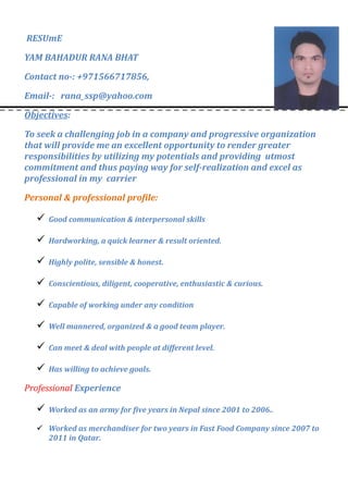 RESUmE
YAM BAHADUR RANA BHAT
Contact no-: +971566717856,
Email-: rana_ssp@yahoo.com
Objectives:
To seek a challenging job in a company and progressive organization
that will provide me an excellent opportunity to render greater
responsibilities by utilizing my potentials and providing utmost
commitment and thus paying way for self-realization and excel as
professional in my carrier
Personal & professional profile:
 Good communication & interpersonal skills
 Hardworking, a quick learner & result oriented.
 Highly polite, sensible & honest.
 Conscientious, diligent, cooperative, enthusiastic & curious.
 Capable of working under any condition
 Well mannered, organized & a good team player.
 Can meet & deal with people at different level.
 Has willing to achieve goals.
Professional Experience
 Worked as an army for five years in Nepal since 2001 to 2006..
 Worked as merchandiser for two years in Fast Food Company since 2007 to
2011 in Qatar.
 