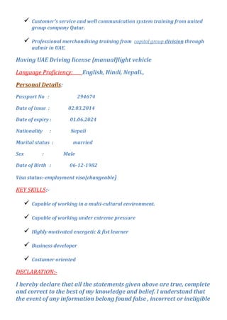  Customer’s service and well communication system training from united
group company Qatar.
 Professional merchandising training from capital group division through
aalmir in UAE.
Having UAE Driving license {manual}light vehicle
Language Proficiency: English, Hindi, Nepali.,
Personal Details:
Passport No : 294674
Date of issue : 02.03.2014
Date of expiry : 01.06.2024
Nationality : Nepali
Marital status : married
Sex : Male
Date of Birth : 06-12-1982
Visa status:-employment visa{changeable}
KEY SKILLS:-
 Capable of working in a multi-cultural environment.
 Capable of working under extreme pressure
 Highly motivated energetic & fist learner
 Business developer
 Costumer oriented
DECLARATION:-
I hereby declare that all the statements given above are true, complete
and correct to the best of my knowledge and belief. I understand that
the event of any information belong found false , incorrect or ineligible
 