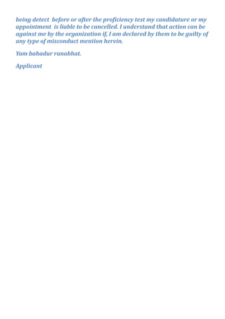 being detect before or after the proficiency test my candidature or my
appointment is liable to be cancelled. I understand that action can be
against me by the organization if, I am declared by them to be guilty of
any type of misconduct mention herein.
Yam bahadur ranabhat.
Applicant
 