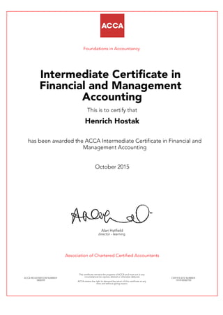 Foundations in Accountancy
Intermediate Certificate in
Financial and Management
Accounting
This is to certify that
Henrich Hostak
has been awarded the ACCA Intermediate Certificate in Financial and
Management Accounting
October 2015
Alan Hatfield
director - learning
Association of Chartered Certified Accountants
ACCA REGISTRATION NUMBER:
3406559
This certificate remains the property of ACCA and must not in any
circumstances be copied, altered or otherwise defaced.
ACCA retains the right to demand the return of this certificate at any
time and without giving reason.
CERTIFICATE NUMBER:
7414140302150
 