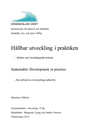 Institutionen för Individ och Samhälle
Samhälle, hav och sjöar 180hp
Hållbar utveckling i praktiken
- skolan som återskapande instans
Sustainable Development in practice
- the school as a recreating authority
Sebastian Edholm
Examensarbete i Sociologi, 15 hp
Handledare: Margareta Ljung och Anders Persson
Vårterminen 2012
 