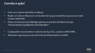 © 2021, Amazon Web Services, Inc. or its Affiliates.
Convite à ação!
• Criar um Custom Identifier no Macie.
• Rodar um Job no Macie em um bucket do S3 que contenha arquivos com este
Custom Identifier.
• Filtrar no Amazon EventBridge apenas os eventos do Macie do tipo
“SensitiveData:S3Object/CustomIdentifier”.
• Criptografar seus buckets e volumes do S3 e EC2 usando o AWS KMS.
• Adicionar segurança ao seu domínio do Elasticsearch naAWS.
 