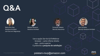 © 2021, Amazon Web Services, Inc. or its Affiliates.
Q&A
Fernando Gebara
Security Assurance
Julio Carvalho
Security Solutions Architect
Maria Ane Dias
Solutions Architect
com foco em Segurança
Melissa Ravanini
Solutions Architect
pslatam-rsvp@amazon.com
Use a opção Sair do GoToWebinar
- browser – canto inferior direito
- app – canto superior
E preencha a pesquisa de satisfação!
 
