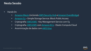 © 2021, Amazon Web Services, Inc. or its Affiliates.
Nesta Sessão
• HandsOn
• Amazon Macie (incluindo AWS Security Hub e Amazon EventBridge)
• Amazon S3 – Simple Storage Service: Block Public Access
• Criptografia: AWS KMS - Key Management Service com S3
• Criptografia: AWS KMS com Amazon EC2 - Elastic Compute Cloud
• Anonimização de dados com AWS Glue
 