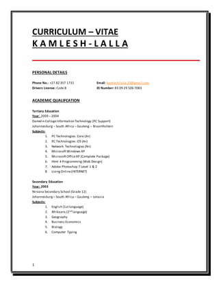 1
CURRICULUM – VITAE
K A M L E S H - L A L L A
PERSONAL DETAILS
Phone No.: +27 82 357 1731 Email: kamlesh.lalla.29@gmail.com
Drivers License: Code B ID Number: 83 09 29 506 7083
ACADEMIC QUALIFCATION
Tertiary Education
Year: 2009 – 2004
Damelin CollageInformation Technology (PC Support)
Johannesburg – South Africa – Gauteng – Braamfontein
Subjects:
1. PC Technologies: Core (A+)
2. PC Technologies: OS (A+)
3. Network Technologies (N+)
4. MicrosoftWindows XP
5. MicrosoftOfficeXP (Complete Package)
6. Html 4 Programming (Web Design)
7. Adobe Photoshop 7 Level 1 & 2
8. LivingOnline(INTERNET)
Secondary Education
Year: 2003
Nirvana Secondary School (Grade 12)
Johannesburg – South Africa – Gauteng – Lenasia
Subjects:
1. English (1stlanguage)
2. Afrikaans (2nd language)
3. Geography
4. Business Economics
5. Biology
6. Computer Typing
 