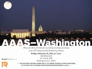 Please join Russo Partners for an evening of wining and dining
at the 14th Annual AAAS British Press Dinner
Friday, February 18, 2011, at 7 p.m.
Old Ebbitt Grill
675 15th St. NW
Washington, D.C., 20005
k please rsvp before february 11 to derek moates, russo partners,
at 212-845-4242 or derek.moates@russopartnersllc.com k
 
