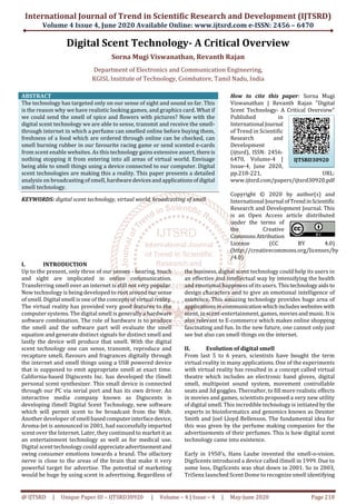 International Journal of Trend in Scientific Research and Development (IJTSRD)
Volume 4 Issue 4, June 2020 Available Online: www.ijtsrd.com e-ISSN: 2456 – 6470
@ IJTSRD | Unique Paper ID – IJTSRD30920 | Volume – 4 | Issue – 4 | May-June 2020 Page 218
Digital Scent Technology- A Critical Overview
Sorna Mugi Viswanathan, Revanth Rajan
Department of Electronics and Communication Engineering,
KGISL Institute of Technology, Coimbatore, Tamil Nadu, India
ABSTRACT
The technology has targeted only on our sense of sight and sound so far. This
is the reason why we have realistic looking games, and graphics card. What if
we could send the smell of spice and flowers with pictures? Now with the
digital scent technology we are able to sense, transmit and receive the smell-
through internet in which a perfume can smelled online before buying them,
freshness of a food which are ordered through online can be checked, can
smell burning rubber in our favourite racing game or send scented e-cards
from scent enable websites. As this technology gains extensive assert, thereis
nothing stopping it from entering into all areas of virtual world. Envisage
being able to smell things using a device connected to our computer. Digital
scent technologies are making this a reality. This paper presents a detailed
analysis on broadcasting of smell, hardwaredevicesandapplicationsofdigital
smell technology.
KEYWORDS: digital scent technology, virtual world, broadcasting of smell
How to cite this paper: Sorna Mugi
Viswanathan | Revanth Rajan "Digital
Scent Technology- A Critical Overview"
Published in
International Journal
of Trend in Scientific
Research and
Development
(ijtsrd), ISSN: 2456-
6470, Volume-4 |
Issue-4, June 2020,
pp.218-221, URL:
www.ijtsrd.com/papers/ijtsrd30920.pdf
Copyright © 2020 by author(s) and
International Journal ofTrendinScientific
Research and Development Journal. This
is an Open Access article distributed
under the terms of
the Creative
CommonsAttribution
License (CC BY 4.0)
(http://creativecommons.org/licenses/by
/4.0)
I. INTRODUCTION
Up to the present, only three of our senses - hearing, touch
and sight are implicated in online communication.
Transferring smell over an internet is still not very popular.
New technology is being developed to rootaroundoursense
of smell. Digital smell is one of the concepts of virtual reality.
The virtual reality has provided very good features to the
computer systems. The digital smell is generally a hardware
software combination. The role of hardware is to produce
the smell and the software part will evaluate the smell
equation and generate distinct signals for distinct smell and
lastly the device will produce that smell. With the digital
scent technology one can sense, transmit, reproduce and
recapture smell, flavours and fragrances digitally through
the internet and smell things using a USB powered device
that is supposed to emit appropriate smell at exact time.
California-based Digiscents Inc. has developed the iSmell
personal scent synthesizer. This small device is connected
through our PC via serial port and has its own driver. An
interactive media company known as Digiscents is
developing iSmell Digital Scent Technology, new software
which will permit scent to be broadcast from the Web.
Another developer of smell basedcomputerinterfacedevice,
Aroma-Jet is announced in 2001, had successfully imparted
scent over the Internet. Later, they continued to market it as
an entertainment technology as well as for medical use.
Digital scent technology couldappreciateadvertisementand
swing consumer emotions towards a brand. The olfactory
nerve is close to the areas of the brain that make it very
powerful target for advertise. The potential of marketing
would be huge by using scent in advertising. Regardless of
the business, digital scent technology could help its users in
an effective and intellectual way by intensifying the health
and emotional happiness of its users. Thistechnologyaids to
design characters and to give an emotional intelligence of
existence. This amazing technology provides huge area of
applications in communicationwhichincludeswebsiteswith
scent, in scent-entertainment, games, movies andmusic.Itis
also relevant to E-commerce which makes online shopping
fascinating and fun. In the new future, one cannot only just
see but also can smell things on the internet.
II. Evolution of digital smell
From last 5 to 6 years, scientists have bought the term
virtual reality in many applications. One of the experiments
with virtual reality has resulted in a concept called virtual
theatre which includes an electronic hand gloves, digital
smell, multipoint sound system, movement controllable
seats and 3d goggles. Thereafter, to fill more realistic effects
in movies and games, scientists proposed a very new utility
of digital smell. This incredible technology is initiated by the
experts in bioinformatics and genomics known as Dexster
Smith and Joel Lloyd Bellenson. The fundamental idea for
this was given by the perfume making companies for the
advertisements of their perfumes. This is how digital scent
technology came into existence.
Early in 1950’s, Hans Laube invented the smell-o-vision.
DigiScents introduced a device called iSmell in 1999. Due to
some loss, DigiScents was shut down in 2001. So in 2003,
TriSenx launched Scent Dome to recognize smell identifying
IJTSRD30920
 