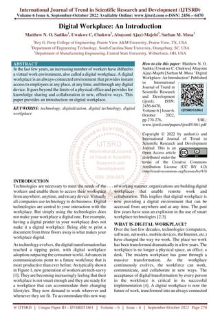 International Journal of Trend in Scientific Research and Development (IJTSRD)
Volume 6 Issue 6, September-October 2022 Available Online: www.ijtsrd.com e-ISSN: 2456 – 6470
@ IJTSRD | Unique Paper ID – IJTSRD51861 | Volume – 6 | Issue – 6 | September-October 2022 Page 270
Digital Workplace: An Introduction
Matthew N. O. Sadiku1
, Uwakwe C. Chukwu2
, Abayomi Ajayi-Majebi3
, Sarhan M. Musa1
1
Roy G. Perry College of Engineering, Prairie View A&M University, Prairie View, TX, USA
2
Department of Engineering Technology, South Carolina State University, Orangeburg, SC, USA
3
Department of Manufacturing Engineering, Central State University, Wilberforce, OH, USA
ABSTRACT
In the last few years, an increasing number of workers have shifted to
a virtual work environment, also called a digital workplace. A digital
workplace is an always-connected environment that provides instant
access to employees at any place, at any time, and through any digital
device. It goes beyond the limits of a physical office and provides for
knowledge sharing and collaboration in new, effective ways. This
paper provides an introduction on digital workplace.
KEYWORDS: technology, digitalization, digital technology, digital
workplace
How to cite this paper: Matthew N. O.
Sadiku | Uwakwe C. Chukwu | Abayomi
Ajayi-Majebi | Sarhan M. Musa "Digital
Workplace: An Introduction" Published
in International
Journal of Trend in
Scientific Research
and Development
(ijtsrd), ISSN:
2456-6470,
Volume-6 | Issue-6,
October 2022,
pp.270-276, URL:
www.ijtsrd.com/papers/ijtsrd51861.pdf
Copyright © 2022 by author(s) and
International Journal of Trend in
Scientific Research and Development
Journal. This is an
Open Access article
distributed under the
terms of the Creative Commons
Attribution License (CC BY 4.0)
(http://creativecommons.org/licenses/by/4.0)
INTRODUCTION
Technologies are necessary to meet the needs of the
workers and enable them to access their workspace
from anywhere, anytime, and on any device. Virtually
all companies use technology to do business. Digital
technologies are central to your interaction with the
workplace. But simply using the technologies does
not make your workplace a digital one. For example,
having a digital printer in your workplace does not
make it a digital workplace. Being able to print a
document from three floors away is what makes your
workplace digital.
As technology evolves, the digital transformation has
reached a tipping point, with digital workplace
adoption outpacing the consumer world. Advances in
communications point to a future workforce that is
more productive than ever before. As typically shown
in Figure 1, new generation of workers are tech-savvy
[1]. They are becoming increasingly feeling that their
workplace is not smart enough and they are ready for
a workplace that can accommodate their changing
lifestyles. They now demand to work wherever and
whenever they see fit. To accommodate this new way
of working manner, organizations are building digital
workplaces that enable remote work and
collaboration. This implies that digital workplace is
now providing a digital environment that can be
accessed from anywhere and at any time. The past
few years have seen an explosion in the use of smart
workplace technologies [2,3].
WHAT IS DIGITAL WORKPLACE?
Over the last few decades, technologies (computers,
software, networks, mobile devices, the Internet, etc.)
have changed the way we work. The place we work
has been transformed dramatically in a few years. The
workplace is no longer a physical space, an office, a
desk. The modern workplace has gone through a
massive transformation. As the workplace
continuously evolves, the workforce can work,
communicate, and collaborate in new ways. The
acceptance of digital transformation by every person
in the workforce is critical in its successful
implementation [4]. A digital workplace is now the
future of work, transformed into an always-connected
IJTSRD51861
 